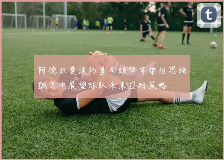 阿德尔曼谈约基奇缺阵可能性思绪飘忽中展望球队未来应对策略