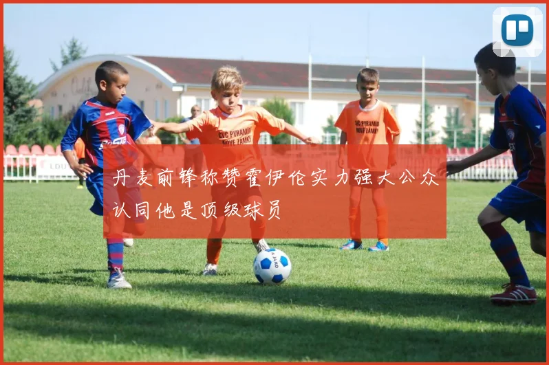 丹麦前锋称赞霍伊伦实力强大公众认同他是顶级球员