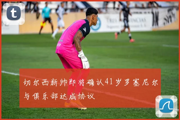 切尔西新帅即将确认41岁罗塞尼尔与俱乐部达成协议