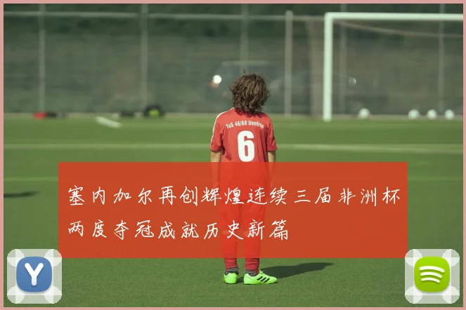 塞内加尔再创辉煌连续三届非洲杯两度夺冠成就历史新篇