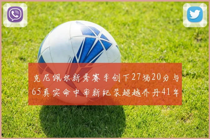 克尼佩尔新秀赛季创下27场20分与65真实命中率新纪录超越乔丹41年历史