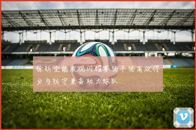 徐昕全能表现闪耀赛场半场高效得分与防守兼备助力球队