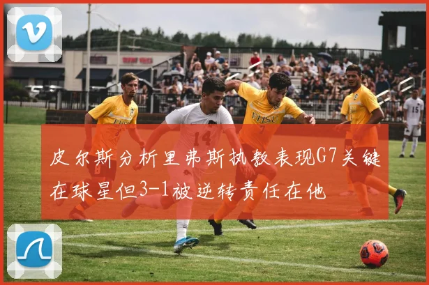 皮尔斯分析里弗斯执教表现G7关键在球星但3-1被逆转责任在他