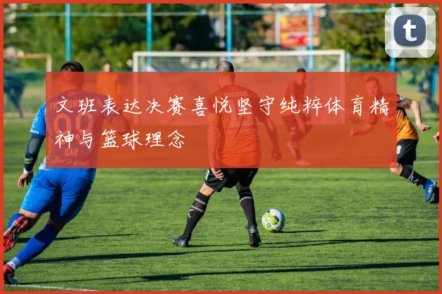 文班表达决赛喜悦坚守纯粹体育精神与篮球理念