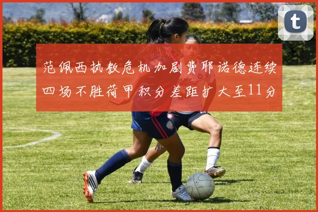 范佩西执教危机加剧费耶诺德连续四场不胜荷甲积分差距扩大至11分
