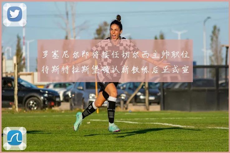 罗塞尼尔即将接任切尔西主帅职位待斯特拉斯堡确认新教练后正式宣布
