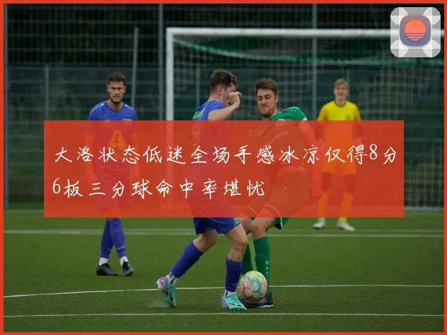 大洛状态低迷全场手感冰凉仅得8分6板三分球命中率堪忧