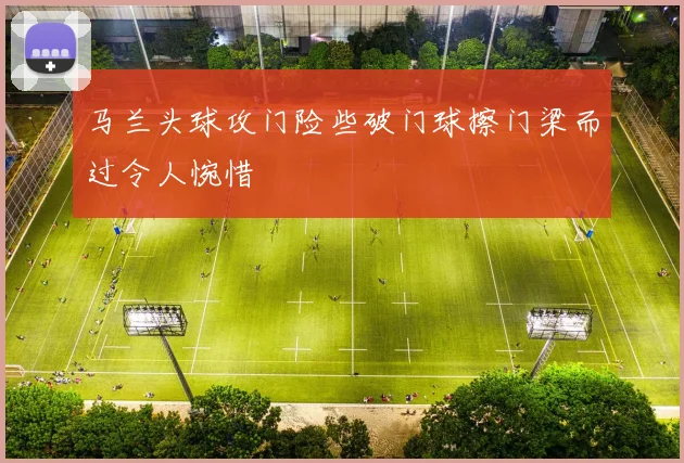 马兰头球攻门险些破门球擦门梁而过令人惋惜
