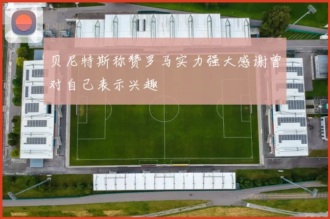 贝尼特斯称赞罗马实力强大感谢曾对自己表示兴趣