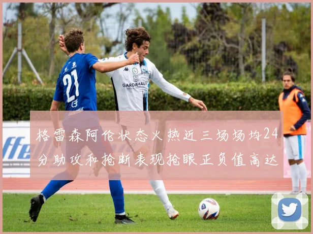 格雷森阿伦状态火热近三场场均24分助攻和抢断表现抢眼正负值高达19