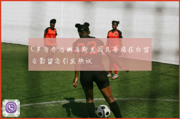 C罗与乔治娜马斯克因凡蒂诺在白宫合影留念引发热议
