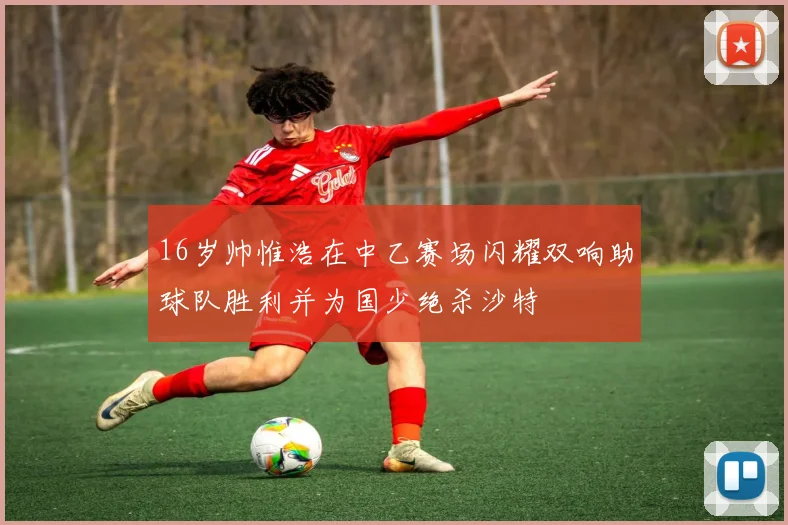 16岁帅惟浩在中乙赛场闪耀双响助球队胜利并为国少绝杀沙特