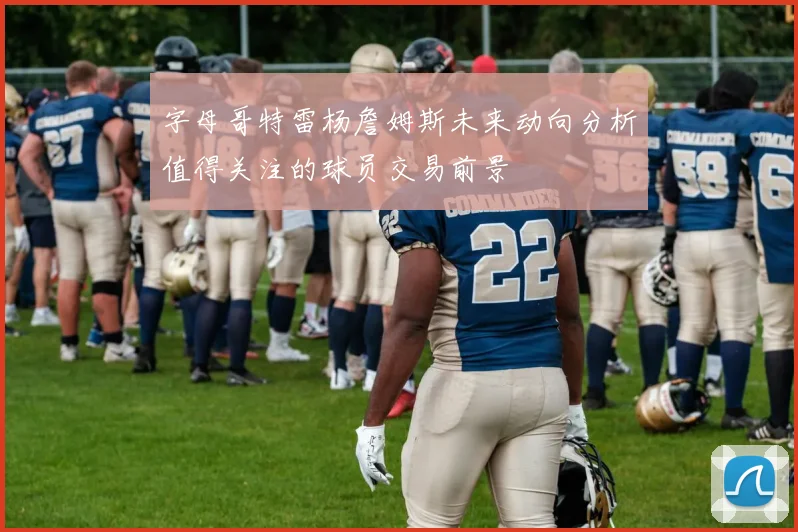 字母哥特雷杨詹姆斯未来动向分析值得关注的球员交易前景