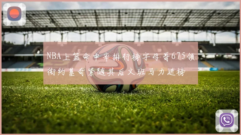 NBA上篮命中率排行榜字母哥675领衔约基奇紧随其后文班马力进榜