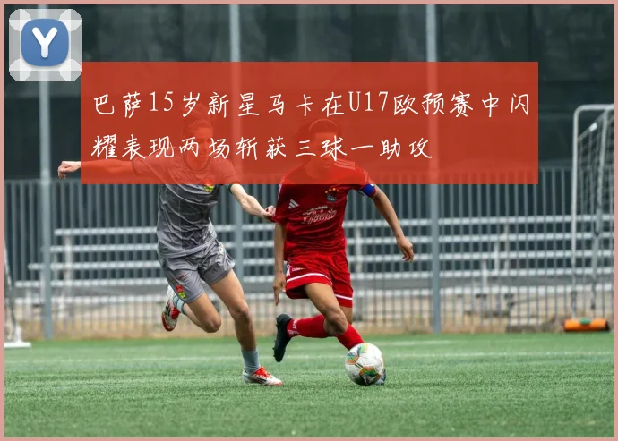 巴萨15岁新星马卡在U17欧预赛中闪耀表现两场斩获三球一助攻