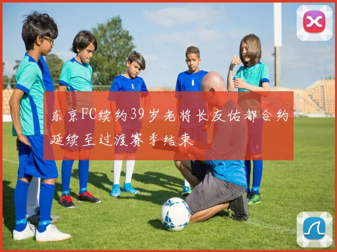 东京FC续约39岁老将长友佑都合约延续至过渡赛季结束