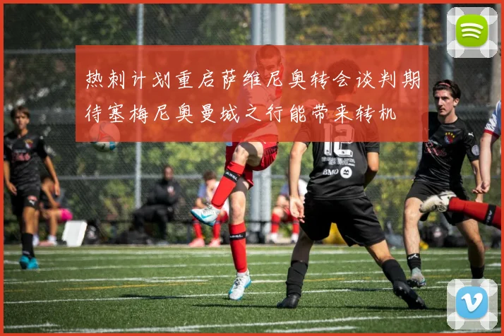 热刺计划重启萨维尼奥转会谈判期待塞梅尼奥曼城之行能带来转机