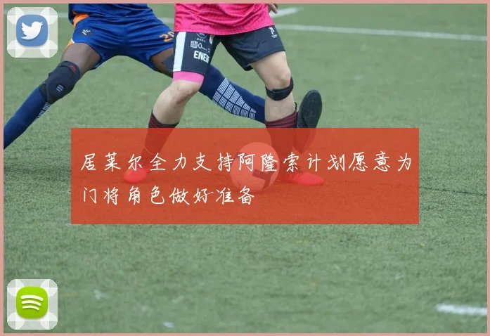 居莱尔全力支持阿隆索计划愿意为门将角色做好准备