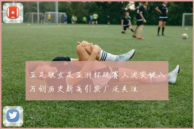 亚足联女足亚洲杯观赛人次突破八万创历史新高引发广泛关注