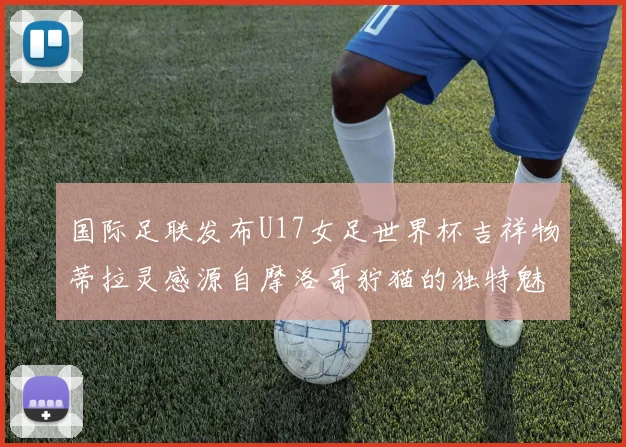 国际足联发布U17女足世界杯吉祥物蒂拉灵感源自摩洛哥狞猫的独特魅力