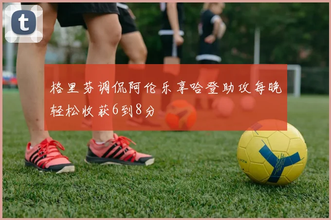 格里芬调侃阿伦乐享哈登助攻每晚轻松收获6到8分