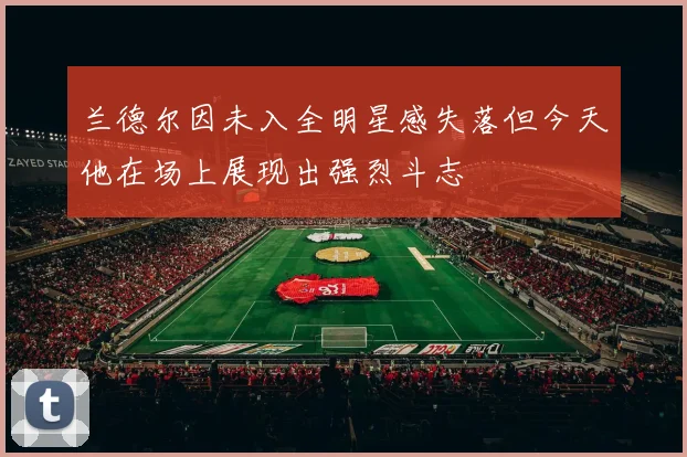 兰德尔因未入全明星感失落但今天他在场上展现出强烈斗志