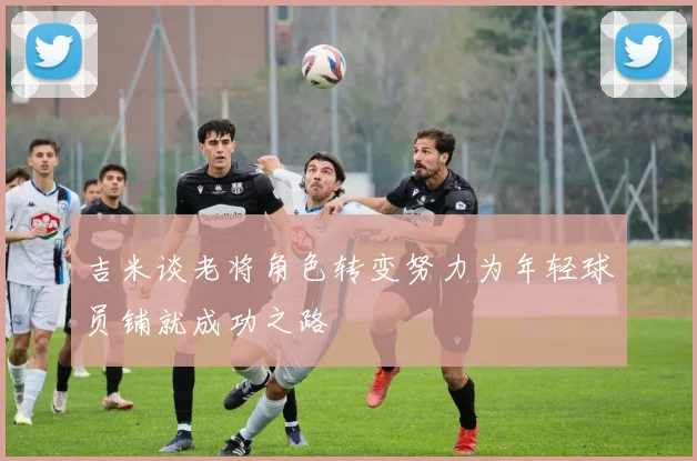 吉米谈老将角色转变努力为年轻球员铺就成功之路