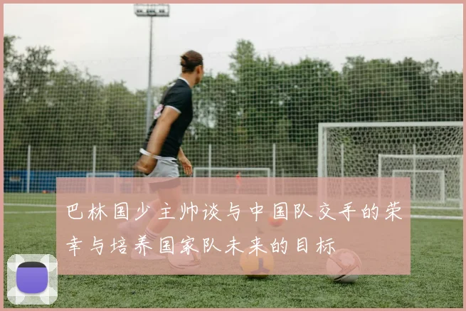 巴林国少主帅谈与中国队交手的荣幸与培养国家队未来的目标