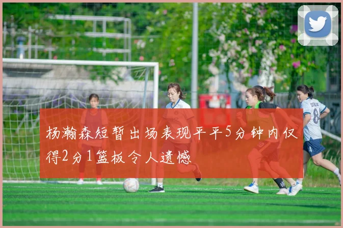 杨瀚森短暂出场表现平平5分钟内仅得2分1篮板令人遗憾