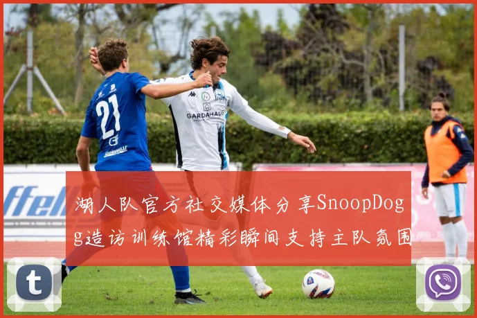 湖人队官方社交媒体分享SnoopDogg造访训练馆精彩瞬间支持主队氛围浓厚