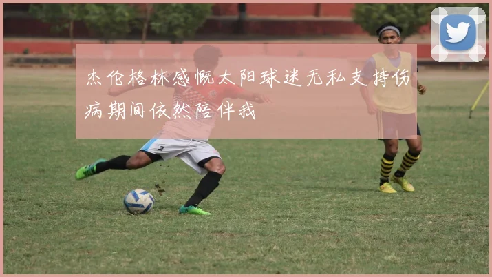 杰伦格林感慨太阳球迷无私支持伤病期间依然陪伴我