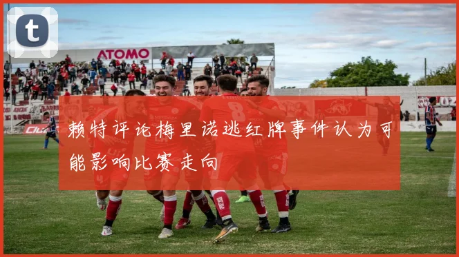 赖特评论梅里诺逃红牌事件认为可能影响比赛走向