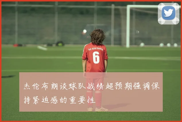 杰伦布朗谈球队战绩超预期强调保持紧迫感的重要性