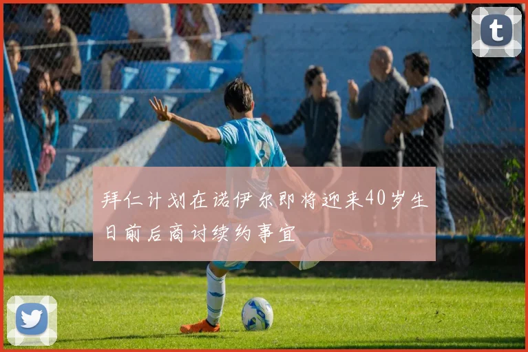 拜仁计划在诺伊尔即将迎来40岁生日前后商讨续约事宜
