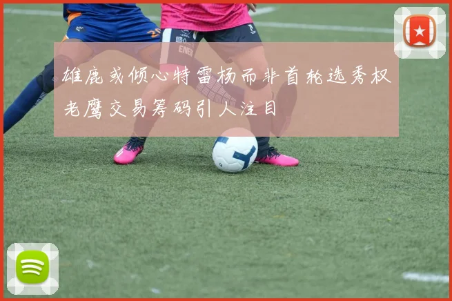雄鹿或倾心特雷杨而非首轮选秀权老鹰交易筹码引人注目