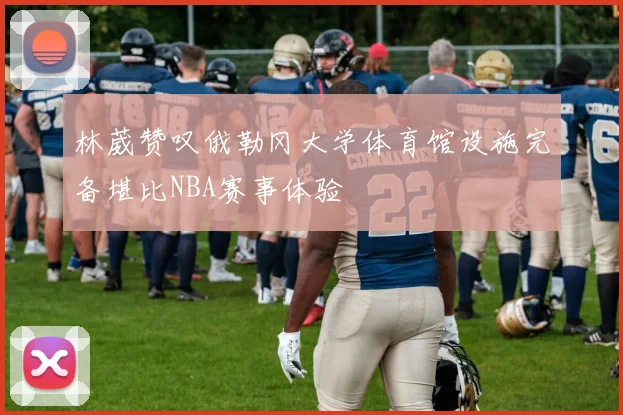 林葳赞叹俄勒冈大学体育馆设施完备堪比NBA赛事体验
