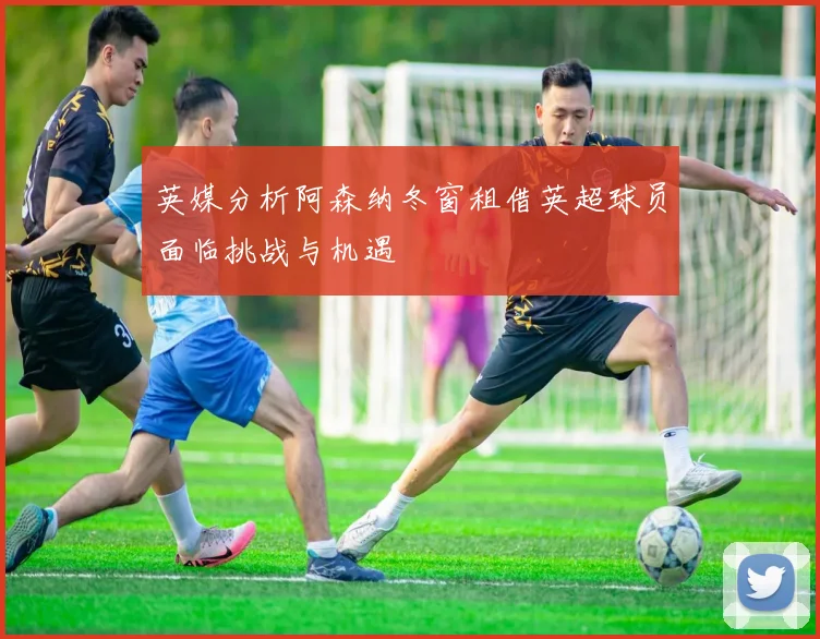 英媒分析阿森纳冬窗租借英超球员面临挑战与机遇