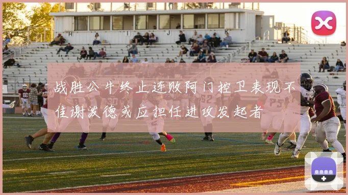 战胜公牛终止连败阿门控卫表现不佳谢泼德或应担任进攻发起者