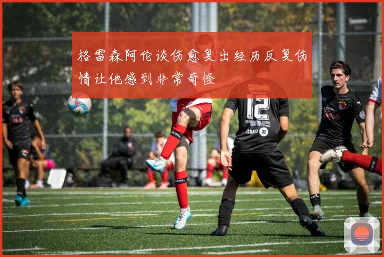 格雷森阿伦谈伤愈复出经历反复伤情让他感到非常奇怪