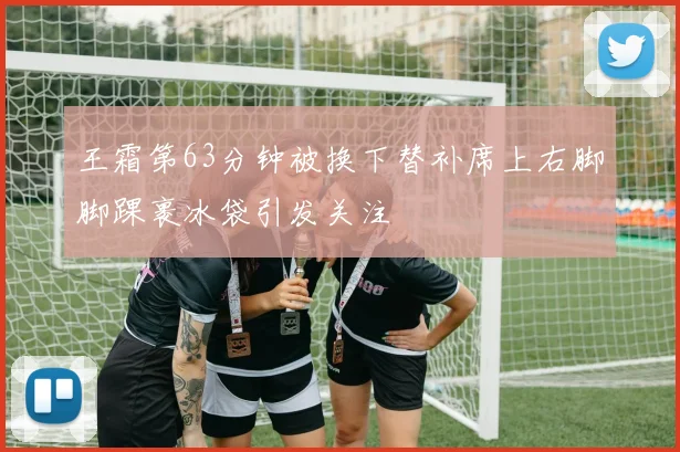 王霜第63分钟被换下替补席上右脚脚踝裹冰袋引发关注