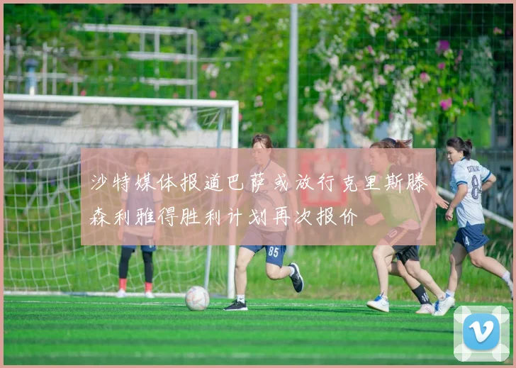 沙特媒体报道巴萨或放行克里斯滕森利雅得胜利计划再次报价