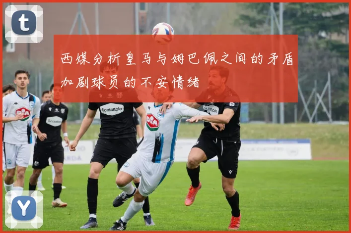西媒分析皇马与姆巴佩之间的矛盾加剧球员的不安情绪