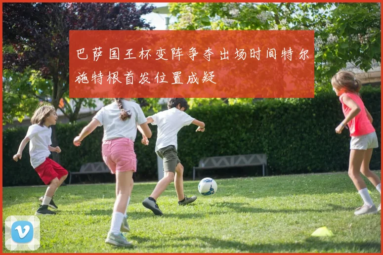 巴萨国王杯变阵争夺出场时间特尔施特根首发位置成疑
